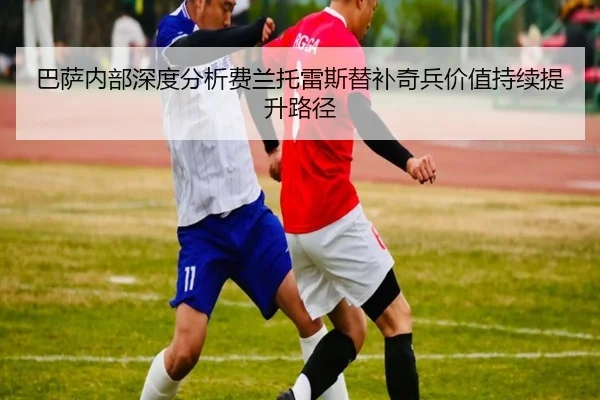 巴萨内部深度分析费兰托雷斯替补奇兵价值持续提升路径