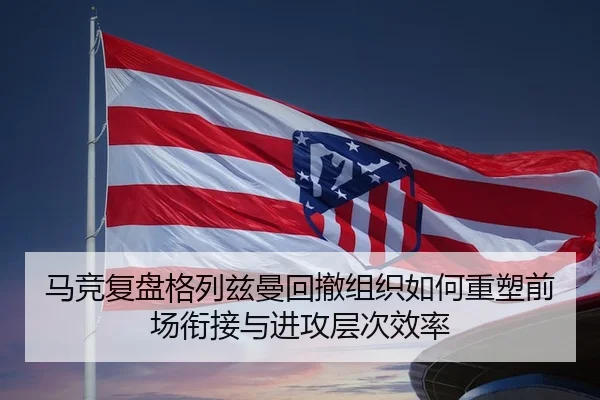 马竞复盘格列兹曼回撤组织如何重塑前场衔接与进攻层次效率